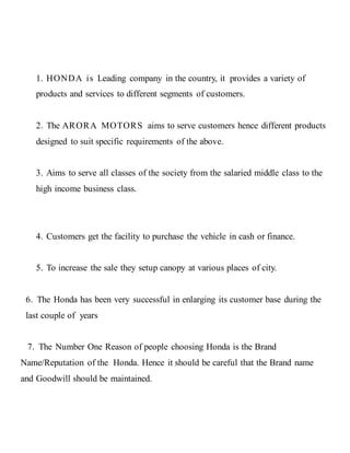 1. HONDA is Leading company in the country, it provides a variety of
products and services to different segments of customers.
2. The ARORA MOTORS aims to serve customers hence different products
designed to suit specific requirements of the above.
3. Aims to serve all classes of the society from the salaried middle class to the
high income business class.
4. Customers get the facility to purchase the vehicle in cash or finance.
5. To increase the sale they setup canopy at various places of city.
6. The Honda has been very successful in enlarging its customer base during the
last couple of years
7. The Number One Reason of people choosing Honda is the Brand
Name/Reputation of the Honda. Hence it should be careful that the Brand name
and Goodwill should be maintained.
 