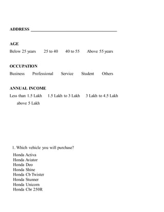ADDRESS ________________________________________
AGE
Below 25 years 25 to 40 40 to 55 Above 55 years
OCCUPATION
Business Professional Service Student Others
ANNUAL INCOME
Less than 1.5 Lakh 1.5 Lakh to 3 Lakh 3 Lakh to 4.5 Lakh
above 5 Lakh
1. Which vehicle you will purchase?
Honda Activa
Honda Aviator
Honda Deo
Honda Shine
Honda Cb Twister
Honda Stunner
Honda Unicorn
Honda Cbr 250R
 