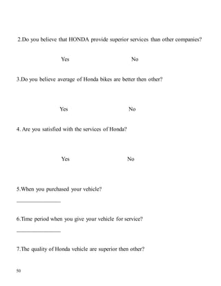 50
2.Do you believe that HONDA provide superior services than other companies?
Yes No
3.Do you believe average of Honda bikes are better then other?
Yes No
4. Are you satisfied with the services of Honda?
Yes No
5.When you purchased your vehicle?
_______________
6.Time period when you give your vehicle for service?
_______________
7.The quality of Honda vehicle are superior then other?
 