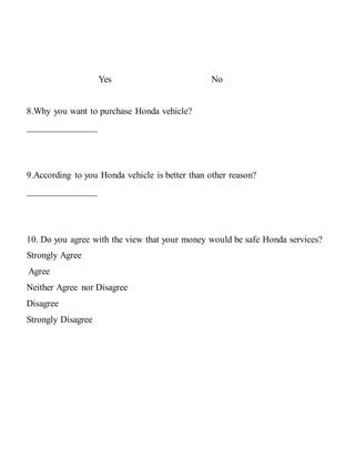 Yes No
8.Why you want to purchase Honda vehicle?
_______________
9.According to you Honda vehicle is better than other reason?
_______________
10. Do you agree with the view that your money would be safe Honda services?
Strongly Agree
Agree
Neither Agree nor Disagree
Disagree
Strongly Disagree
 