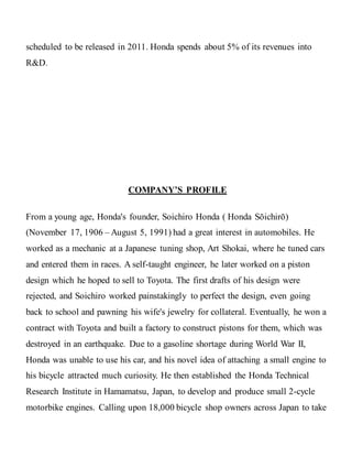 scheduled to be released in 2011. Honda spends about 5% of its revenues into
R&D.
COMPANY’S PROFILE
From a young age, Honda's founder, Soichiro Honda ( Honda Sōichirō)
(November 17, 1906 – August 5, 1991) had a great interest in automobiles. He
worked as a mechanic at a Japanese tuning shop, Art Shokai, where he tuned cars
and entered them in races. A self-taught engineer, he later worked on a piston
design which he hoped to sell to Toyota. The first drafts of his design were
rejected, and Soichiro worked painstakingly to perfect the design, even going
back to school and pawning his wife's jewelry for collateral. Eventually, he won a
contract with Toyota and built a factory to construct pistons for them, which was
destroyed in an earthquake. Due to a gasoline shortage during World War II,
Honda was unable to use his car, and his novel idea of attaching a small engine to
his bicycle attracted much curiosity. He then established the Honda Technical
Research Institute in Hamamatsu, Japan, to develop and produce small 2-cycle
motorbike engines. Calling upon 18,000 bicycle shop owners across Japan to take
 