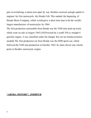 8
part in revitalizing a nation torn apart by war, Soichiro received enough capital to
engineer his first motorcycle, the Honda Cub. This marked the beginning of
Honda Motor Company, which would grow a short time later to be the world's
largest manufacturer of motorcycles by 1964.
The first production automobile from Honda was the T360 mini pick-up truck,
which went on sale in August 1963.[10] Powered by a small 356 cc straight-4
gasoline engine, it was classified under the cheaper Kei car tax bracket.[citation
needed] The first production car from Honda was the S500 sports car, which
followed the T360 into production in October 1963. Its chain driven rear wheels
point to Honda's motorcycle origins.
“ARORA MOTORS”, JODHPUR
 