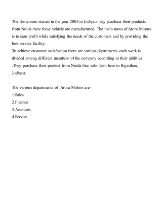 The showroom started in the year 2005 in Jodhpur they purchase their products
from Noida there these vehicle are manufactured. The main moto of Arora Motors
is to earn profit while satisfying the needs of the customers and by providing the
best service facility.
To achieve customer satisfaction there are various departments each work is
divided among different members of the company according to their abilities
.They purchase their product from Noida then sale them here in Rajasthan,
Jodhpur.
The various departments of Arora Motors are-
1.Sales
2.Finance
3.Accounts
4.Service
 