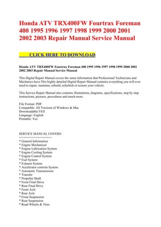Honda ATV TRX400FW Fourtrax Foreman
400 1995 1996 1997 1998 1999 2000 2001
2002 2003 Repair Manual Service Manual

        CLICK HERE TO DOWNLOAD

Honda ATV TRX400FW Fourtrax Foreman 400 1995 1996 1997 1998 1999 2000 2001
2002 2003 Repair Manual Service Manual

This Digital Repair Manual covers the same information that Professional Technicians and
Mechanics have.This highly detailed Digital Repair Manual contains everything you will ever
need to repair, maintain, rebuild, refurbish or restore your vehicle.

This Service Repair Manual also contains illustrations, diagrams, specifications, step by step
instructions, pictures, procedures and much more.

File Format: PDF
Compatible: All Versions of Windows & Mac
Downloadable:YES
Language: English
Printable: Yes



SERVICE MANUAL COVERS:
==================
* General Information
* Engine Mechanical
* Engine Lubrication System
* Engine Cooling System
* Engine Control System
* Fuel System
* Exhaust System
* Accelerator controls System
* Automatic Transmission
* Transfer
* Propeller Shaft
* Front Final Drive
* Rear Final Drive
* Front Axle
* Rear Axle
* Front Suspension
* Rear Suspension
* Road Wheels & Tires
 