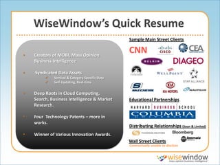WiseWindow’s Quick Resume
                                                 Sample Main Street Clients


•   Creators of MOBI, Mass Opinion
                                                 CNN
    Business Intelligence

•   Syndicated Data Assets
            Vertical & Category Specific Data
            Self-Updating, Real-time


•   Deep Roots in Cloud Computing,
    Search, Business Intelligence & Market       Educational Partnerships
    Research.

•   Four Technology Patents – more in
    works.
                                                 Distributing Relationships (Soon & Limited)
•   Winner of Various Innovation Awards.
                                                 Wall Street Clients
                                                 Contractually unable to disclose
 