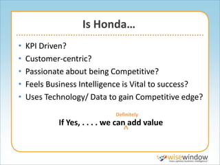 Is Honda…
•   KPI Driven?
•   Customer-centric?
•   Passionate about being Competitive?
•   Feels Business Intelligence is Vital to success?
•   Uses Technology/ Data to gain Competitive edge?
                              Definitely
             If Yes, . . . . we can add value
                                 ^
 