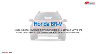 Honda BR-V
Honda India has launched the much awaited BR-V compact SUV to the
Indian car market for the price of INR 8.8 - 12.9 Lac ex-showroom.
CarKhabri.com
 