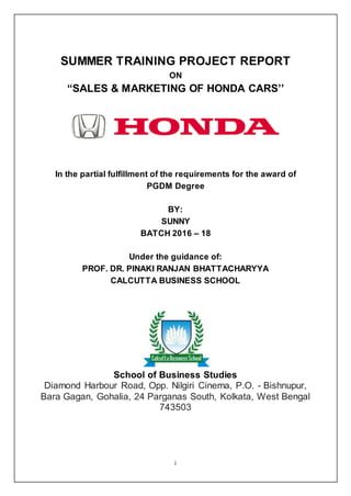 i
SUMMER TRAINING PROJECT REPORT
ON
“SALES & MARKETING OF HONDA CARS’’
In the partial fulfillment of the requirements for the award of
PGDM Degree
BY:
SUNNY
BATCH 2016 – 18
Under the guidance of:
PROF. DR. PINAKI RANJAN BHATTACHARYYA
CALCUTTA BUSINESS SCHOOL
School of Business Studies
Diamond Harbour Road, Opp. Nilgiri Cinema, P.O. - Bishnupur,
Bara Gagan, Gohalia, 24 Parganas South, Kolkata, West Bengal
743503
 