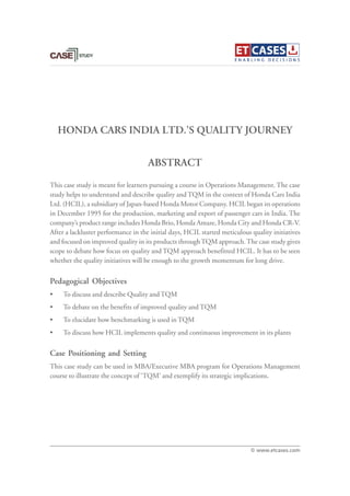 HONDA CARS INDIA LTD.’S QUALITY JOURNEY
This case study is meant for learners pursuing a course in Operations Management. The case
study helps to understand and describe quality and TQM in the context of Honda Cars India
Ltd. (HCIL), a subsidiary of Japan-based Honda Motor Company. HCIL began its operations
in December 1995 for the production, marketing and export of passenger cars in India. The
company’s product range includes Honda Brio, Honda Amaze, Honda City and Honda CR-V.
After a lackluster performance in the initial days, HCIL started meticulous quality initiatives
and focused on improved quality in its products throughTQM approach.The case study gives
scope to debate how focus on quality and TQM approach benefitted HCIL. It has to be seen
whether the quality initiatives will be enough to the growth momentum for long drive.
Pedagogical Objectives
• To discuss and describe Quality and TQM
• To debate on the benefits of improved quality and TQM
• To elucidate how benchmarking is used in TQM
• To discuss how HCIL implements quality and continuous improvement in its plants
Case Positioning and Setting
This case study can be used in MBA/Executive MBA program for Operations Management
course to illustrate the concept of ‘TQM’ and exemplify its strategic implications.
ABSTRACT
© www.etcases.com
 