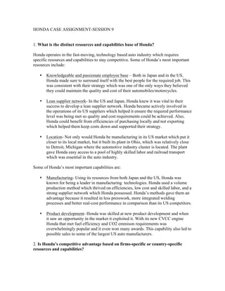 HONDA CASE ASSIGNMENT-SESSION 9
1. What is the distinct resources and capabilities base of Honda?
Honda operates in the fast-moving, technology based auto industry which requires
specific resources and capabilities to stay competitive. Some of Honda’s most important
resources include:
• Knowledgeable and passionate employee base – Both in Japan and in the US,
Honda made sure to surround itself with the best people for the required job. This
was consistent with their strategy which was one of the only ways they believed
they could maintain the quality and cost of their automobiles/motorcycles.
• Lean supplier network- In the US and Japan, Honda knew it was vital to their
success to develop a lean supplier network. Honda became actively involved in
the operations of its US suppliers which helped it ensure the required performance
level was being met so quality and cost requirements could be achieved. Also,
Honda could benefit from efficiencies of purchasing locally and not exporting
which helped them keep costs down and supported their strategy.
• Location- Not only would Honda be manufacturing in its US market which put it
closer to its local market, but it built its plant in Ohio, which was relatively close
to Detroit, Michigan where the automotive industry cluster is located. The plant
gave Honda easy access to a pool of highly skilled labor and railroad transport
which was essential in the auto industry.
Some of Honda’s most important capabilities are:
• Manufacturing- Using its resources from both Japan and the US, Honda was
known for being a leader in manufacturing technologies. Honda used a volume
production method which thrived on efficiencies, low cost and skilled labor, and a
strong supplier network which Honda possessed. Honda’s methods gave them an
advantage because it resulted in less presswork, more integrated welding
processes and better real-cost performance in comparison than its US competitors.
• Product development- Honda was skilled at new product development and when
it saw an opportunity in the market it exploited it. With its new CVCC engine
Honda that met fuel efficiency and CO2 emmison requirements was
overwhelmingly popular and it even won many awards. This capability also led to
possible sales to some of the largest US auto manufacturers.
2. Is Honda’s competitive advantage based on firms-specific or country-specific
resources and capabilities?
 