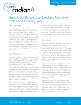 Case Study / Honda Motor Europe




Honda Motor Europe Uses Salesforce Radian6 to
Scale Social Company-wide
The Challenge                                             and the creation of extensive reports. Additionally,
                                                          the community team uses Salesforce Chatter to
Honda Motor Europe, like many large organizations,        connect with the various team members in the
is constantly looking to improve the utilization of       countries quickly and more seamlessly. They have
social media and broaden the use of it in daily           established a chatter group where they can discuss
operations. The team at Honda is managing social          the best approach for any queries they receive on
media efforts across many countries, each with their      various social media channels.
own campaigns and objectives. In the past individual
departments have initiated social media activities.
However, Honda Motor Europe wanted to involve             The Result
the entire company in an integrated social media
                                                          Honda has been moving quickly with their social
strategy, provide access to social data in real time
                                                          strategy and has seen great results in just a
and engage with its customers. In order to achieve
                                                          few months. Now that the various teams and
this, a comprehensive and agile structure had to be
                                                          departments at Honda Motor Europe have real-time
put in place.
                                                          access to social media data in house, they can track
                                                          the effectiveness of their campaigns, increase the
The Approach                                              reach of their PR efforts, and gain a better sense of
                                                          how they stack up against their competitors. They’ve
Honda has developed a strong social media strategy,       also been able to efficiently monitor the number of
and is using Salesforce Radian6 to ensure that social     customer service queries they have resolved, and
is at the core of their European organization. They       improve response times.
have implemented a social solution that focuses
on several key areas – bringing data closer to            “Salesforce Radian6 allows us a great combination
different divisions, improving communications and         of data thanks to the analysis dashboard, direct
relationships with their customers, and ensuring they     customer interaction with the Engagement Console
have a seamless workflow between team members,            and internal collaboration thanks to Salesforce
departments as well as across countries. To do            Chatter. Moving forward, we want to combine the
that, Honda employed local community managers in          monitoring with our existing tools, to use the social
several European countries. They are now working for      data in a comprehensive way across the company”,
the benefit of all departments and increase interaction   explains Simon Nicholson, Social Media Manager for
and cooperation especially between the Marketing,         Honda Motor Europe.
PR, and Customer Service teams.
                                                          Right now Honda is working on implementing the
The community managers are using the Radian6              Salesforce Social Hub in order to automate parts
Engagement Console to monitor and interact with           of the workflow and reduce the workload for the
thousands of people who mention the brand online          community managers. The long-term goal for
every month and distribute these social posts to the      the team at Honda Motor Europe is to give their
right stakeholders within the organization. Radian6       dealerships access to the Radian6 Engagement
analysts support the team for the data evaluation         Console to help bring them into the social
                                                          conversation.




www.radian6.com
1 888 6RADIAN (1 888 672-3426)			                                                  Copyright © 2012 - Radian6
 