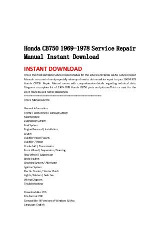  
 
 
 
 
Honda CB750 1969-1978 Service Repair
Manual Instant Download
INSTANT DOWNLOAD 
This is the most complete Service Repair Manual for the 1969‐1978 Honda CB750 .Service Repair 
Manual can come in handy especially when you have to do immediate repair to your 1969‐1978 
Honda  CB750  .Repair  Manual  comes  with  comprehensive  details  regarding  technical  data. 
Diagrams a complete list of 1969‐1978 Honda CB750 parts and pictures.This is a must for the 
Do‐It‐Yours.You will not be dissatisfied.   
=======================================================   
This is Manual Covers:   
 
General Information   
Frame / Body Panels / Exhaust System   
Maintenance   
Lubrication System   
Fuel System   
Engine Removal / Installation   
Clutch   
Cylinder Head / Valves   
Cylinder / Piston   
Crankshaft / Transmission   
Front Wheel / Suspension / Steering   
Rear Wheel / Suspension   
Brake System   
Charging System / Alternator   
Ignition System   
Electric Starter / Starter Clutch   
Lights / Meters / Switches   
Wiring Diagram   
Troubleshooting   
 
Downloadable: YES   
File Format: PDF   
Compatible: All Versions of Windows & Mac   
Language: English   
 