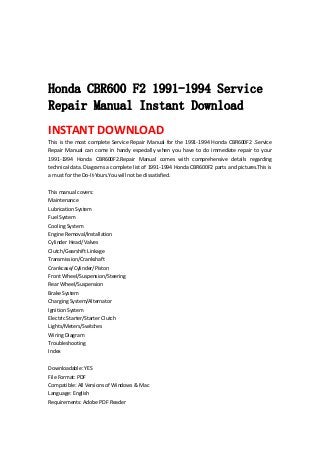  
 
 
 
Honda CBR600 F2 1991-1994 Service
Repair Manual Instant Download
INSTANT DOWNLOAD 
This is the most complete Service Repair Manual for the 1991‐1994 Honda CBR600F2 .Service 
Repair  Manual  can  come  in  handy  especially  when  you  have  to  do  immediate  repair  to  your 
1991‐1994  Honda  CBR600F2.Repair  Manual  comes  with  comprehensive  details  regarding 
technical data. Diagrams a complete list of 1991‐1994 Honda CBR600F2 parts and pictures.This is 
a must for the Do‐It‐Yours.You will not be dissatisfied.   
 
This manual covers:   
Maintenance   
Lubrication System   
Fuel System   
Cooling System   
Engine Removal/Installation   
Cylinder Head/ Valves   
Clutch/Gearshift Linkage   
Transmission/Crankshaft   
Crankcase/Cylinder/Piston   
Front Wheel/Suspension/Steering   
Rear Wheel/Suspension   
Brake System   
Charging System/Alternator   
Ignition System   
Electric Starter/Starter Clutch   
Lights/Meters/Switches   
Wiring Diagram   
Troubleshooting   
Index   
 
Downloadable: YES   
File Format: PDF   
Compatible: All Versions of Windows & Mac   
Language: English   
Requirements: Adobe PDF Reader   
 
 