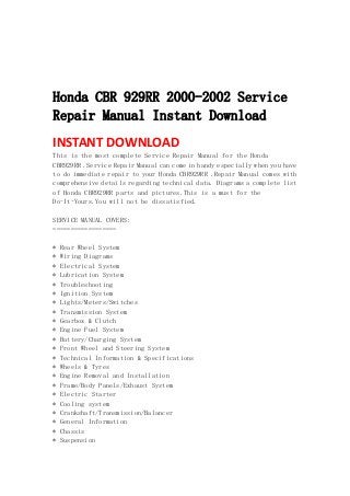  
 
 
 
Honda CBR 929RR 2000-2002 Service
Repair Manual Instant Download
INSTANT DOWNLOAD 
This is the most complete Service Repair Manual for the Honda
CBR929RR .Service Repair Manual can come in handy especially when you have
to do immediate repair to your Honda CBR929RR .Repair Manual comes with
comprehensive details regarding technical data. Diagrams a complete list
of Honda CBR929RR parts and pictures.This is a must for the
Do-It-Yours.You will not be dissatisfied.
SERVICE MANUAL COVERS:
==================
* Rear Wheel System
* Wiring Diagrams
* Electrical System
* Lubrication System
* Troubleshooting
* Ignition System
* Lights/Meters/Switches
* Transmission System
* Gearbox & Clutch
* Engine Fuel System
* Battery/Charging System
* Front Wheel and Steering System
* Technical Information & Specifications
* Wheels & Tyres
* Engine Removal and Installation
* Frame/Body Panels/Exhaust System
* Electric Starter
* Cooling system
* Crankshaft/Transmission/Balancer
* General Information
* Chassis
* Suspension
 