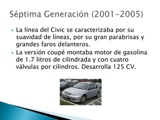    La línea del Civic se caracterizaba por su
    suavidad de líneas, por su gran parabrisas y
    grandes faros delanteros.
   La versión coupé montaba motor de gasolina
    de 1.7 litros de cilindrada y con cuatro
    válvulas por cilindros. Desarrolla 125 CV.
 