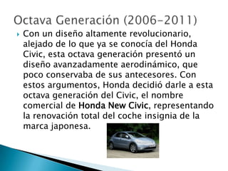    Con un diseño altamente revolucionario,
    alejado de lo que ya se conocía del Honda
    Civic, esta octava generación presentó un
    diseño avanzadamente aerodinámico, que
    poco conservaba de sus antecesores. Con
    estos argumentos, Honda decidió darle a esta
    octava generación del Civic, el nombre
    comercial de Honda New Civic, representando
    la renovación total del coche insignia de la
    marca japonesa.
 