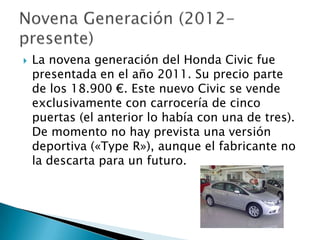    La novena generación del Honda Civic fue
    presentada en el año 2011. Su precio parte
    de los 18.900 €. Este nuevo Civic se vende
    exclusivamente con carrocería de cinco
    puertas (el anterior lo había con una de tres).
    De momento no hay prevista una versión
    deportiva («Type R»), aunque el fabricante no
    la descarta para un futuro.
 