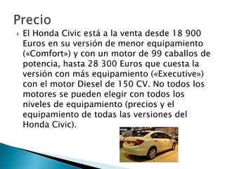   El Honda Civic está a la venta desde 18 900
    Euros en su versión de menor equipamiento
    («Comfort») y con un motor de 99 caballos de
    potencia, hasta 28 300 Euros que cuesta la
    versión con más equipamiento («Executive»)
    con el motor Diesel de 150 CV. No todos los
    motores se pueden elegir con todos los
    niveles de equipamiento (precios y el
    equipamiento de todas las versiones del
    Honda Civic).
 