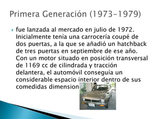    fue lanzada al mercado en julio de 1972.
    Inicialmente tenía una carrocería coupé de
    dos puertas, a la que se añadió un hatchback
    de tres puertas en septiembre de ese año.
    Con un motor situado en posición transversal
    de 1169 cc de cilindrada y tracción
    delantera, el automóvil conseguía un
    considerable espacio interior dentro de sus
    comedidas dimensiones.
 