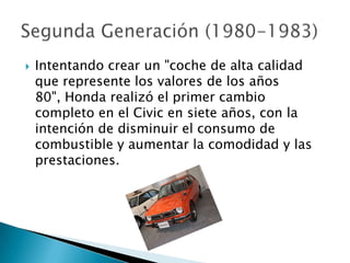    Intentando crear un "coche de alta calidad
    que represente los valores de los años
    80", Honda realizó el primer cambio
    completo en el Civic en siete años, con la
    intención de disminuir el consumo de
    combustible y aumentar la comodidad y las
    prestaciones.
 