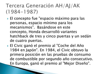    El concepto fue "espacio máximo para las
    personas, espacio mínimo para los
    mecanismos". Basándose en este
    concepto, Honda desarrolló variantes
    hatchback de tres y cinco puertas y un sedán
    de cuatro puertas.
   El Civic ganó el premio al "Coche del Año
    1984 en Japón". En 1984, el Civic obtuvo la
    primera posición en las pruebas de consumo
    de combustible por segundo año consecutivo.
    En Europa, ganó el premio al "Mejor Diseño".
 