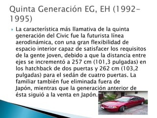    La característica más llamativa de la quinta
    generación del Civic fue la futurista línea
    aerodinámica, con una gran flexibilidad de
    espacio interior capaz de satisfacer los requisitos
    de la gente joven, debido a que la distancia entre
    ejes se incrementó a 257 cm (101,3 pulgadas) en
    los hatchback de dos puertas y 262 cm (103,2
    pulgadas) para el sedán de cuatro puertas. La
    familiar también fue eliminada fuera de
    Japón, mientras que la generación anterior de
    ésta siguió a la venta en Japón.
 
