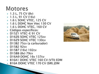    1.3 L, 75 CV (8v)
   1.5 L, 91 CV (16v)
   1.6 L SOHC VTEC, 125 CV
   1.6 L DOHC Non Vtec 130 CV
   1.6 L DOHC VTEC, 160 CV
   Códigos específicos:
   D15Z1 VTEC-E 91 CV
   D16Z6 SOHC VTEC 125cv
   D16Z9 SOHC VTEC 130cv
   D13B2 75cv (a carburador)
   D15B2 92cv
   D15B7 (16v) 102cv
   D15B8 (8v) 79cv
   D16A9 DOHC 16v 137cv
   B16A1 DOHC VTEC 160 CV (VTI) EDM
   B16A DOHC VTEC 170 CV (SIR) JDM
 
