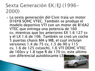    La sexta generación del Civic traía un motor
    D16Y8 SOHC VTEC. También se produjo el
    modelo deportivo VTI con un motor de B16A2
    VTEC que entrega una potencia de 160
    cv, mientras que los anteriores EX 1.6 127 cv
    y el LX 1.6 de 106. También se creó un coche
    5 puertas chasis MA y MB, el cual incluían
    versiones 1.4 de 75 cv, 1.5 de 90 y 115
    cv, 1.6 de 125 cv(soch), 1.6 VTI DOHC VTEC
    de 160cv y 1.8 type R de 170 cv, este ultimo
    con diferencial autoblocante LSD.
 
