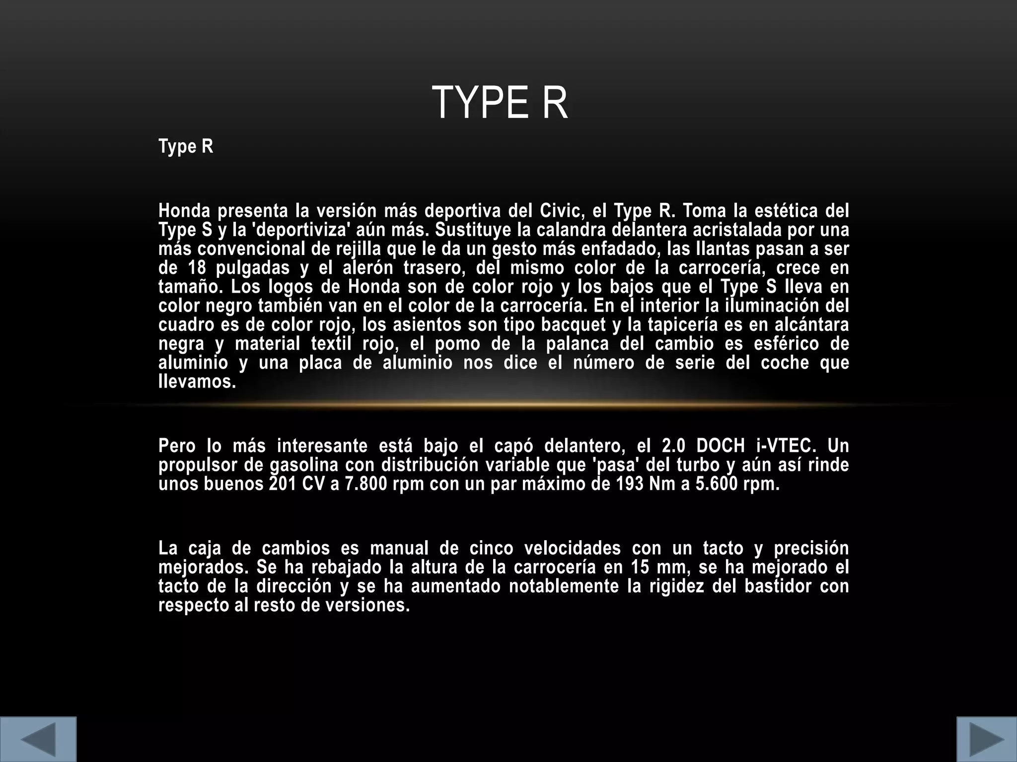 Type R
Honda presenta la versión más deportiva del Civic, el Type R. Toma la estética del
Type S y la 'deportiviza' aún más. Sustituye la calandra delantera acristalada por una
más convencional de rejilla que le da un gesto más enfadado, las llantas pasan a ser
de 18 pulgadas y el alerón trasero, del mismo color de la carrocería, crece en
tamaño. Los logos de Honda son de color rojo y los bajos que el Type S lleva en
color negro también van en el color de la carrocería. En el interior la iluminación del
cuadro es de color rojo, los asientos son tipo bacquet y la tapicería es en alcántara
negra y material textil rojo, el pomo de la palanca del cambio es esférico de
aluminio y una placa de aluminio nos dice el número de serie del coche que
llevamos.
Pero lo más interesante está bajo el capó delantero, el 2.0 DOCH i-VTEC. Un
propulsor de gasolina con distribución variable que 'pasa' del turbo y aún así rinde
unos buenos 201 CV a 7.800 rpm con un par máximo de 193 Nm a 5.600 rpm.
La caja de cambios es manual de cinco velocidades con un tacto y precisión
mejorados. Se ha rebajado la altura de la carrocería en 15 mm, se ha mejorado el
tacto de la dirección y se ha aumentado notablemente la rigidez del bastidor con
respecto al resto de versiones.
TYPE R
 