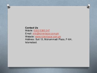 Contact Us
Mobile: 0333 5385 247
Email: info@rcirentacar.com.pk
Website: www.rcirentacar.com.pk
Address: Suit 13, Muhammadi Plaza, F-6/4,
Islamabad.
 