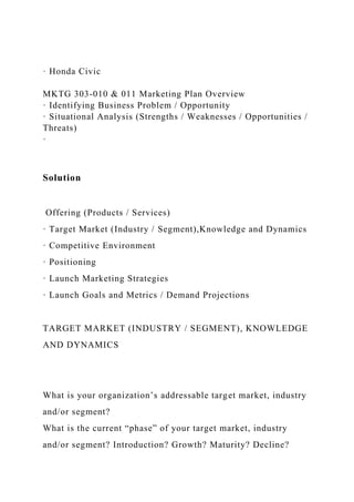 · Honda Civic
MKTG 303-010 & 011 Marketing Plan Overview
· Identifying Business Problem / Opportunity
· Situational Analysis (Strengths / Weaknesses / Opportunities /
Threats)
·
Solution
Offering (Products / Services)
· Target Market (Industry / Segment),Knowledge and Dynamics
· Competitive Environment
· Positioning
· Launch Marketing Strategies
· Launch Goals and Metrics / Demand Projections
TARGET MARKET (INDUSTRY / SEGMENT), KNOWLEDGE
AND DYNAMICS
What is your organization’s addressable target market, industry
and/or segment?
What is the current “phase” of your target market, industry
and/or segment? Introduction? Growth? Maturity? Decline?
 