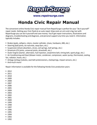 www.repairsurge.com 
Honda Civic Repair Manual 
The convenient online Honda Civic repair manual from RepairSurge is perfect for your "do it yourself" 
repair needs. Getting your Civic fixed at an auto repair shop costs an arm and a leg, but with 
RepairSurge you can do it yourself and save money. You'll get repair instructions, illustrations and 
diagrams, troubleshooting and diagnosis, and personal support any time you need it. Information 
typically includes: 
Brakes (pads, callipers, rotors, master cyllinder, shoes, hardware, ABS, etc.) 
Steering (ball joints, tie rod ends, sway bars, etc.) 
Suspension (shock absorbers, struts, coil springs, leaf springs, etc.) 
Drivetrain (CV joints, universal joints, driveshaft, etc.) 
Outer Engine (starter, alternator, fuel injection, serpentine belt, timing belt, spark plugs, etc.) 
Air Conditioning and Heat (blower motor, condenser, compressor, water pump, thermostat, cooling 
fan, radiator, hoses, etc.) 
Airbags (airbag modules, seat belt pretensioners, clocksprings, impact sensors, etc.) 
And much more! 
Repair information is available for the following Honda Civic production years: 
2012 
2011 
2010 
2009 
2008 
2007 
2006 
2005 
2004 
2003 
2002 
2001 
2000 
1999 
1998 
1997 
1996 
1995 
1994 
1993 
1992 
 