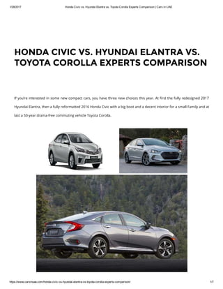 1/28/2017 Honda Civic vs. Hyundai Elantra vs. Toyota Corolla Experts Comparison | Cars in UAE
https://www.carsinuae.com/honda­civic­vs­hyundai­elantra­vs­toyota­corolla­experts­comparison/ 1/7
If you’re interested in some new compact cars, you have three new choices this year. At ៯�rst the fully redesigned 2017
Hyundai Elantra, then a fully reformatted 2016 Honda Civic with a big boot and a decent interior for a small Family and at
last a 50-year drama-free commuting vehicle Toyota Corolla.
HONDA CIVIC VS. HYUNDAI ELANTRA VS.
TOYOTA COROLLA EXPERTS COMPARISON
 
