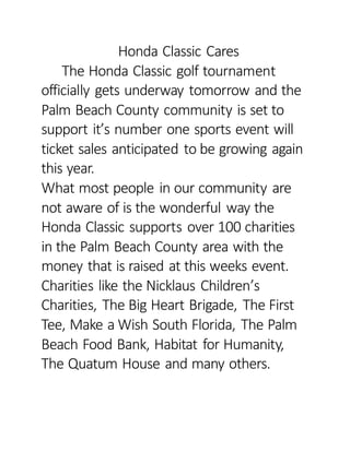Honda Classic Cares
The Honda Classic golf tournament
officially gets underway tomorrow and the
Palm Beach County community is set to
support it’s number one sports event will
ticket sales anticipated to be growing again
this year.
What most people in our community are
not aware of is the wonderful way the
Honda Classic supports over 100 charities
in the Palm Beach County area with the
money that is raised at this weeks event.
Charities like the Nicklaus Children’s
Charities, The Big Heart Brigade, The First
Tee, Make a Wish South Florida, The Palm
Beach Food Bank, Habitat for Humanity,
The Quatum House and many others.
 