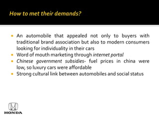    An automobile that appealed not only to buyers with
    traditional brand association but also to modern consumers
    looking for individuality in their cars
   Word of mouth marketing through internet portal
   Chinese government subsidies- fuel prices in china were
    low, so luxury cars were affordable
   Strong cultural link between automobiles and social status
 