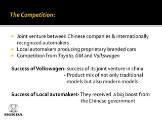    Joint venture between Chinese companies & internationally
    recognized automakers
   Local automakers producing proprietary branded cars
   Competition from Toyota, GM and Volkswagen

Success of Volkswagen- success of its joint venture in china
                     - Product mix of not only traditional
                       models but also modern models

Success of Local automakers- They received a big boost from
                             the Chinese government
 