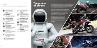 The power
of dreams
The first product to bear the Honda name was an auxiliary engine for bicycles. Adding
power to the bicycle made life a bit easier for people and made getting around more
fun. Right from the beginning, Honda was about creating things that people truly
need – things that had never before existed. This takes independent thinking,
audacity and imagination to follow ideas wherever they lead. It also takes
determination; the passion, tenacity and innovation to never allow the dream
to die and to shape dreams into products for the world.
When you go on an adventure, it’s a journey into the unknown.
The person who returns is not quite the same as the person who
went away. You see and experience things you could never have
anticipated. And you can’t help feeling you know a little more
about real life than those who never venture outside their
comfort zone. The sights and encounters that stir your soul
along the way become the moments you live for.
We believe the world would be a better place if more
people had these experiences. But it takes a lot
of courage to embark on a big trip. You need to
overcome your fears and your doubts. You need
to find your longing for adventure until the urge
to resist is too great. If you question the way
you live now, you may well realise that you’re
not truly living.
ABS
Anti-Lock Braking System
Reduces braking pressure by
monitoring the wheel speed,
preventing the wheels from
locking up.
C-ABS
Combined Anti-Lock
Braking System
Optimises the balance of front and rear
braking control while counteracting
tyre slip when braking over variable
road conditions.
DUAL
CLUTCH
TRANSMISSION
Dual Clutch Transmission
Combines the riding enjoyment
of a manual transmission with
the convenience of an automatic,
delivering enhanced comfort and
sporty performance.
EURO 3
EURO 3
Complies with EURO 3 emissions
regulations.
HECS3
Honda Evolutional
Catalysing System
Oxygen-sensing system maintains an
optimal air/fuel mixture for the most
effective catalytic reduction of
exhaust emissions.
HISS
Honda Ignition
Security System
Only allows the bike to be started by
its original encoded keys to effectively
protect against theft.
HMAS
Honda Multi-Action System
Cartridge-type front fork and rear
damper design ensures a confident
balance of compliant damping and
precise handling.
AIRBAG
Motorcycle Airbag System
The first fully integrated motorcycle
airbag system ever featured on
a production motorcycle.
PGM FI
Programmed Fuel Injection
Map-type computerised system
maintains strong power and
responsive performance in
all conditions.
PLRS
Pro-Link Rear Suspension
Monoshock rear suspension utilises
a triangular linkage system to
progressively increase damping
force through range of rear swingarm
movement.
NAVIAA
Satellite Navigation System
Honda-installed satellite navigation
system with display console and
easy-access controls.
TCS
Traction Control System
Automatically limits wheel spin in low
grip conditions.
UNICAM
UNICAM®
Engine features innovative Unicam®
valve train, providing both the light
weight of a compact single-cam drive
and an optimum combustion chamber
shape for maximum power at all
engine speeds.
V4 VTEC
V4-VTEC Engine
Honda’s unique 2-stage valve control
system maximises power output
across the rev range.
GLOSSARY
Honda has developed many innovative technologies for its motorcycling range,
designed to have the greatest possible benefit for you and the world around you.
2625
 