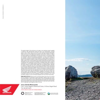 Honda Motor Europe sources
paper responsibly from
manufacturers within the EU.
Please don’t bin me.
Pass me on to a
friend or recycle me.
The specific details of this brochure do not apply to any particular product supplied
or offered for sale. Manufacturers reserve the right to vary specifications, including
colours, with or without notice at such times in such manner as deemed appropriate.
Major as well as minor changes may be involved. Every effort, however, is made to
ensure the accuracy of the particulars contained in this brochure. Consult your Dealer
for details regarding the specifications of any featured product. This publication shall
not constitute - under any circumstances whatsoever - an offer by the Company to
any individual. All sales are made by the Distributor or Dealer subject to and with the
benefit of the standard Conditions of Sale and Warranty provided by the Distributor or
Dealer, copies of which may be obtained upon request. While efforts are made to ensure
specification accuracy, brochures are prepared and printed several months in advance
of distribution and consequently cannot always immediately reflect either changes in
specification or in some isolated cases the provision of a particular feature. Customers
are always advised to discuss specific details with the supplying Dealer, especially
if a selection is dependent upon one of the features advertised. Please note that the
fuel consumption figures provided are results obtained by Honda under standardised
testing conditions prescribed by WMTC. Tests are conducted on a rolling road using a
standard version of the vehicle with only one rider and no additional optional equipment.
Actual fuel consumption may vary depending on how you ride, how you maintain your
vehicle, weather, road conditions, tyre pressure, installation of accessories, cargo, rider
and passenger weight, and other factors. You accept that if you do go ahead and make
a purchase or enter into any kind of transaction, whether for payment or not, you did
so entirely in reliance on your own skill and judgement and not on that of anyone else.
RIDE WITH STYLE Read the owner’s manual thoroughly. Get to know your machine
and its capabilities. Concentration assists anticipation. Observe other road users’
movements. Brake in plenty of time. Wear quality kit, ride fit and NEVER after drinking
alcohol. Good roadcraft and courtesy identify the skilled and stylish rider. Honda endorse
the law that all helmet visors must comply with BS 4110. Visors that transmit less than
50% of visible light cannot legally be used on the road.
Belfast Honda Motorcycles
Unit 1, Prince Regent Commercial Centre, 16 Prince Regent Road
Tel: 028 9079 6878
TEST DRIVE ONE OF THESE BIKES
PartNo:MC-BROCH-TOURERS0115
 