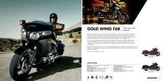GOLD WING F6B The open road
beckons.
What if we blended the style of a Cruiser with the comfort of a Tourer, and then gave it the attitude
of a Custom bike? The answer is the Honda Gold Wing F6B, a breed of Gold Wing that stands
proudly alongside the original. Stripped, stylish and smooth, the Gold Wing F6B brings levels of
turbine-smoothness, effortless performance and Honda originality to the ‘Bagger’ class.
Its 1,832cc horizontally opposed six-cylinder Programmed Fuel Injection (PGM-FI) engine offers
massive mid-range torque for an addictive rush of power. Pro-Link rear suspension and 45 mm
telescopic forks guarantee poised high-speed handling with precise steering which helps distance
slide easily by.
Rear panniers offer plenty of room for all the essentials and, when it comes to the soundtrack of your
ride, there’s a high quality 4-speaker audio system with MP3, WMA and AAC connectivity with an iPod*,
iPhone* or USB stick.
*iPod and iPhone are trademarks of Apple Inc.
SPECIFICATION
Engine: Liquid-cooled 4-stroke 12-valve SOHC flat-6 Fuel Tank Capacity: 25 litres
Displacement: 1,832 cm3
Fuel Consumption: 59.8 mpg (WMTC mode)
Max. Power Output: 87 kW/5,500 rpm (95/1/EC) Seat Height: 725 mm
Max. Torque: 167 Nm/4,000 rpm (95/1/EC) Ground Clearance: 125 mm
Kerb Weight: 385 kg (F: 179 kg; R: 205 kg) Dimensions (L×W×H): 2,605 × 945 × 1,455 mm
Magna Red
Graphite BlackG hi Bl k
M R d
EURO 3HISSC-ABSHECS3 PLRSPGM FI
65
 