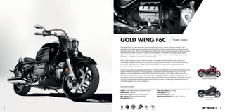 GOLD WING F6C Power cruiser.
Stripped-down to create adrenalin inducing performance and a show-stopping presence, the
Gold Wing F6C takes Honda’s world renowned Gold Wing flat-6 power-house to create a new kind
of power cruiser. Its 1,832cc horizontally opposed flat six-cylinder engine produces a flood of torque
from nowhere, thanks to tuned air intake and fuel injection. Twin slash-cut exhaust pipes share
dual personalities – snarling at low rpm and howling near the red line. At over 70 kg lighter than the
Gold Wing, the F6C proves that big can still be agile.
We’ve been crossing countries and continents in unrivalled comfort for forty years, and we’re
celebrating this great milestone with a special 40th anniversary edition of the 2015 Gold Wing F6C
and a new colour option of Candy Prominence Red. This limited edition model comes with
a commemorative emblem key.
Its rock solid chassis is equipped and ready to go with 45 mm telescopic forks and Honda Multi-Action
System (HMAS) monoshock. Delivering plenty of grip and neutral handling, the big 19 inch cast
aluminium front wheel wears a low profile 130/60-R19 tyre; the 17 inch rear, a wide 180/55 R17.
Twin 310 mm front discs and four-piston calipers, combined with rear 316 mm ventilated disc and
three piston calipers are assisted by Honda’s Anti-Lock Braking System (ABS) for all-weather security.
The 734 mm seat height and low centre of gravity make it easy to manage at low speed, while full
LED lighting adds to its unique presence.
Candy Prominence Red
Graphite BlackG hit Bl k
Candy Prominence Red
SPECIFICATION
Engine: Liquid-cooled 4-stroke 12-valve SOHC flat-6
Displacement: 1,832 cm3
Max. Power Output: 85 kW/5,500 rpm (95/1/EC)
Max. Torque: 167 Nm/4,000 rpm (95/1/EC)
Kerb Weight: 341 kg
Fuel Tank Capacity: 23.2 litres
Seat Height: 734 mm
Ground Clearance: 147 mm
Dimensions (L×W×H): 2,473 × 942 × 1,154 mm
EURO 3HISSHECS3PGM FI HMASABS
87
 