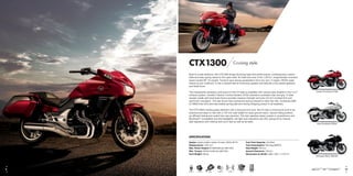 CTX1300 Cruising style.
Built to cruise distance, the CTX1300 brings stunning high-tech performance, contemporary custom
style and easy-going nature to the open road. Its heart and soul is the 1,261cc, longitudinally mounted
liquid-cooled 90° V4 engine. Tuned to give strong acceleration from low rpm, it makes 106Nm peak
torque at just 4,500rpm. It has a relaxed feel at motorway speeds and features a five-speed gearbox
and shaft drive.
The characterful sensation and sound of the V4 beat is amplified with uneven pipe lengths in the 4-2-2
exhaust system. Honda’s Traction Control System (TCS) maintains consistent rear tyre grip. A steel
double cradle split downtube frame provides massive strength and joins 43 mm inverted fork and
aluminium swingarm. The rear shock has mechanical spring preload to tailor the ride. Combined ABS
(C-ABS) links front and rear brakes giving safe and strong stopping power in all weathers.
The CTX1300’s styling grabs attention with a long and low look. But it’s also a motorcycle built to be
practical and easy to ride with a 735 mm seat height for easy ground reach, natural riding position,
an efficient fairing and useful twin rear panniers. The twin-speaker stereo system is smartphone and
Bluetooth®
compatible and the headlights, tail-light and indicators are LED, giving off an intense
light signature and making sure you’ll see as well as be seen.
SPECIFICATION
Engine: Liquid-cooled 4-stroke 16-valve, DOHC 90o
V4 Fuel Tank Capacity: 19.5 litres
Displacement: 1,261 cm3
Fuel Consumption: 48.6 mpg (WMTC)
Max. Power Output: 62 kW/6,000 rpm (95/1/EC) Seat Height: 735 mm
Max. Torque: 106 Nm/4,500 rpm (95/1/EC) Ground Clearance: 130 mm
Kerb Weight: 338 kg Dimensions (L×W×H): 2,380 × 940 × 1,170 mm
Darkness Black Metallic
Pearl Sunbeam White
Candy Prominence Red
Pearl Sunbeam White
C d P i Red
EURO 3HISS C-ABS TCSHECS3PGM FI PLRS
109
 