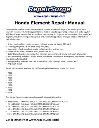 www.repairsurge.com 
Honda Element Repair Manual 
The convenient online Honda Element repair manual from RepairSurge is perfect for your "do it 
yourself" repair needs. Getting your Element fixed at an auto repair shop costs an arm and a leg, but 
with RepairSurge you can do it yourself and save money. You'll get repair instructions, illustrations and 
diagrams, troubleshooting and diagnosis, and personal support any time you need it. Information 
typically includes: 
Brakes (pads, callipers, rotors, master cyllinder, shoes, hardware, ABS, etc.) 
Steering (ball joints, tie rod ends, sway bars, etc.) 
Suspension (shock absorbers, struts, coil springs, leaf springs, etc.) 
Drivetrain (CV joints, universal joints, driveshaft, etc.) 
Outer Engine (starter, alternator, fuel injection, serpentine belt, timing belt, spark plugs, etc.) 
Air Conditioning and Heat (blower motor, condenser, compressor, water pump, thermostat, cooling 
fan, radiator, hoses, etc.) 
Airbags (airbag modules, seat belt pretensioners, clocksprings, impact sensors, etc.) 
And much more! 
Repair information is available for the following Honda Element production years: 
2011 
2010 
2009 
2008 
2007 
2006 
2005 
2004 
2003 
This Honda Element repair manual covers all submodels including: 
BASE MODEL, L4 ENGINE, 2.4L, GAS, FUEL INJECTED, ENGINE ID "K24A4" 
EX, L4 ENGINE, 2.4L, GAS, FUEL INJECTED, ENGINE ID "K24A4" 
EX, L4 ENGINE, 2.4L, GAS, FUEL INJECTED, ENGINE ID "K24A8" 
LX, L4 ENGINE, 2.4L, GAS, FUEL INJECTED, ENGINE ID "K24A4" 
LX, L4 ENGINE, 2.4L, GAS, FUEL INJECTED, ENGINE ID "K24A8" 
SC, L4 ENGINE, 2.4L, GAS, FUEL INJECTED, ENGINE ID "K24A8" 
Get it instantly at www.repairsurge.com! 
 