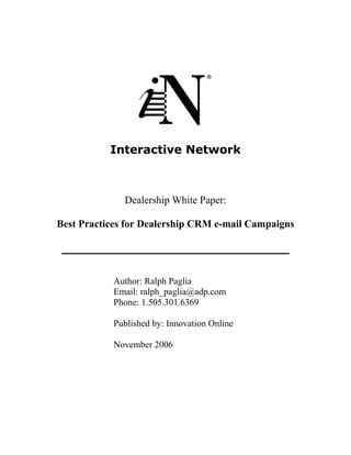 Interactive Network



              Dealership White Paper:

Best Practices for Dealership CRM e-mail Campaigns

 _______________________________


           Author: Ralph Paglia
           Email: ralph_paglia@adp.com
           Phone: 1.505.301.6369

           Published by: Innovation Online

           November 2006
 