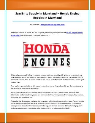 Sun Brite Supply In Maryland – Honda Engine
                  Repairs In Maryland
  __________________________________________________________________________________

                            By Miili Nic - http://sunbritesupplymd.com/



Maybe you are like us in that you feel it is pretty interesting when you consider honda engine repairs
in Maryland and why you want to know more about it.




It is usually not enough to learn enough or know enough just to get by with anything. It is a good thing
that not everything in life falls under the category of being completely objective or immediately rational.
Our needs are as diverse as we are as individuals, and so no matter about all of that because we are glad
you are here.

That is where you are today, and the good news is that you can learn about this and then simply simply
become better equipped to deal with it.

Home improvement projects are a wonderful way to spruce up your home. Here is some valuable
information and smart advice you can use when you start your next project. The more you have learned,
the better your results will be.

Things like the downspouts, gutters and chimneys are often forgotten around the home. These elements
of the house must be examined often to ensure they are always in good working order. Chimneys are
more prone to fires when they are not cleaned at regular intervals. Likewise, debris often clogs gutters
and downspouts, and this can cause water damage if it is not taken care of regularly.
 