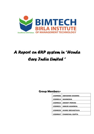 A Report on ERP system in “Honda
Cars India Limited ”
Group Members:-
15DM006 ABHISHEK SHARMA
15DM014 AKANKSHA
15DM023 ANIKET PERVEZ
15DM031 ANKUR AGARWAL
15DM039 AVANI SRIVASTAVA
15DM047 CHANCHAL GUPTA
 