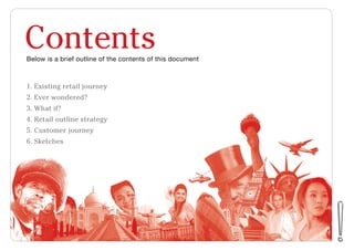 Contents
1. Existing retail journey
2. Ever wondered?
3. What if?
4. Retail outline strategy
5. Customer journey
6. Sketches
Below is a brief outline of the contents of this document
 