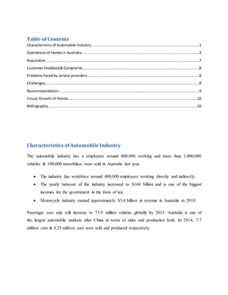 Table of Contents
Characteristics of Automobile Industry ................................................................................................1
Operations of Honda in Australia.........................................................................................................2
Reputation.........................................................................................................................................7
Customer Feedback& Complaints........................................................................................................8
Problems faced by service providers....................................................................................................8
Challenges..........................................................................................................................................8
Recommsendation:.............................................................................................................................9
Future Growth of Honda...................................................................................................................10
Bibliography.....................................................................................................................................10
Characteristics ofAutomobile Industry
The automobile industry has a employees around 400,000 working and more than 1,000,000
vehicles & 100,000 motorbikes were sold in Australia last year.
 The industry has workforce around 400,000 employees working directly and indirectly.
 The yearly turnover of the industry increased to $160 billion and is one of the biggest
incomes for the government in the form of tax.
 Motorcycle industry earned approximately $3.6 billion in revenue in Australia in 2010.
Passenger cars sale will increase to 73.9 million vehicles globally by 2015. Australia is one of
the largest automobile markets after China in terms of sales and production both. In 2014, 7.7
million cars & 4.25 million cars were sold and produced respectively.
 