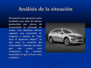 Análisis de la situaciónAnálisis de la situación
El anuncio nos presenta comoEl anuncio nos presenta como
mediante una serie de efectosmediante una serie de efectos
producidos por piezas deproducidos por piezas de
automóviles se enciende unautomóviles se enciende un
coche. Los distintos efectoscoche. Los distintos efectos
suponen una sensación desuponen una sensación de
sorpresa e interés de “quésorpresa e interés de “qué
hará el siguiente objeto”, lohará el siguiente objeto”, lo
que atrae la atención delque atrae la atención del
consumidor. Además nos diceconsumidor. Además nos dice
que este coche estáque este coche está
compuesto de muchoscompuesto de muchos
materiales lo que lo hace muymateriales lo que lo hace muy
completo.completo.
 