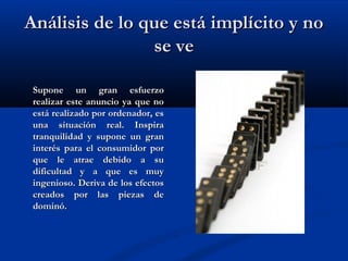 Análisis de lo que está implícito y noAnálisis de lo que está implícito y no
se vese ve
Supone un gran esfuerzoSupone un gran esfuerzo
realizar este anuncio ya que norealizar este anuncio ya que no
está realizado por ordenador, esestá realizado por ordenador, es
una situación real. Inspirauna situación real. Inspira
tranquilidad y supone un grantranquilidad y supone un gran
interés para el consumidor porinterés para el consumidor por
que le atrae debido a suque le atrae debido a su
dificultad y a que es muydificultad y a que es muy
ingenioso. Deriva de los efectosingenioso. Deriva de los efectos
creados por las piezas decreados por las piezas de
dominó.dominó.
 