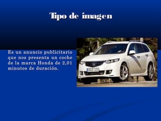 Tipo de imagenTipo de imagen
Es un anuncio publicitarioEs un anuncio publicitario
que nos presenta un cocheque nos presenta un coche
de la marca Honda de 2,01de la marca Honda de 2,01
minutos de duración.minutos de duración.
 